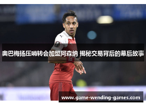 奥巴梅扬压哨转会加盟阿森纳 揭秘交易背后的幕后故事